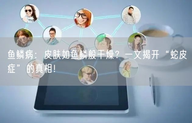鱼鳞病：皮肤如鱼鳞般干燥？一文揭开“蛇皮症”的真相！